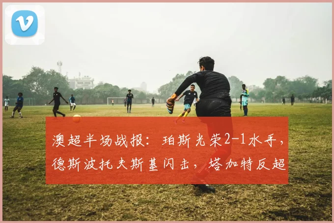 澳超半场战报：珀斯光荣2-1水手，德斯波托夫斯基闪击，塔加特反超破门解析