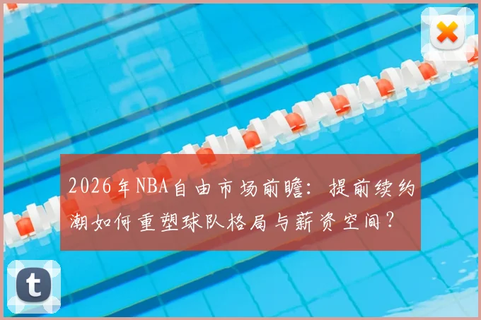 2026年NBA自由市场前瞻：提前续约潮如何重塑球队格局与薪资空间？