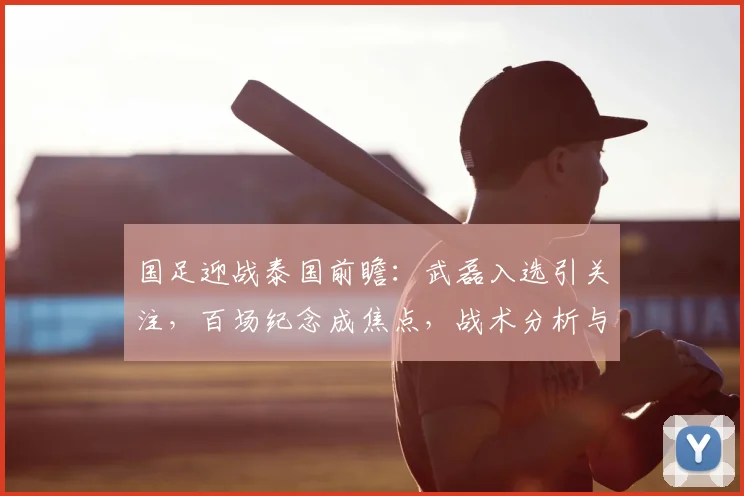 国足迎战泰国前瞻：武磊入选引关注，百场纪念成焦点，战术分析与看点全解析