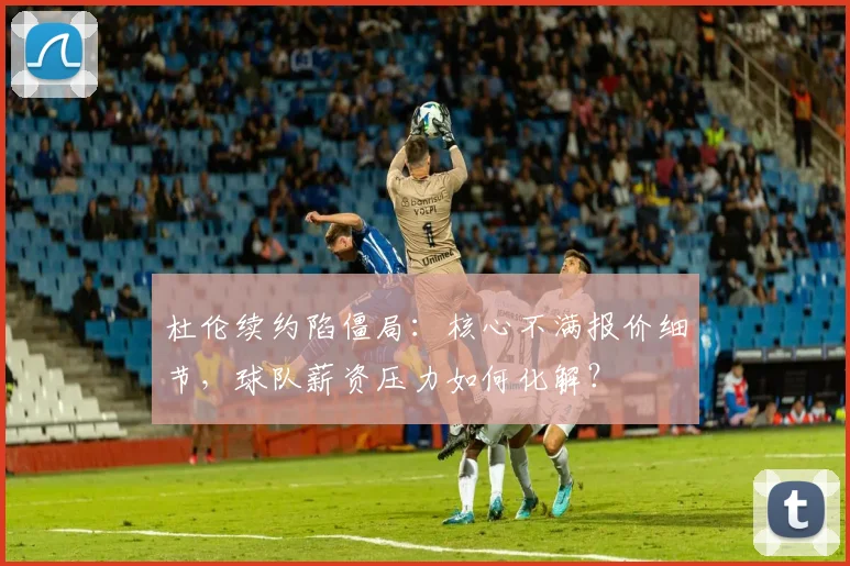 杜伦续约陷僵局：核心不满报价细节，球队薪资压力如何化解？