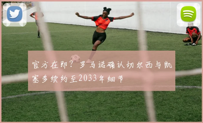 官方在即？罗马诺确认切尔西与凯塞多续约至2033年细节