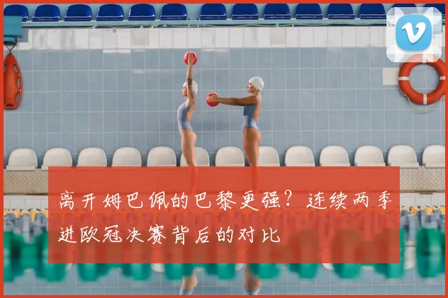 离开姆巴佩的巴黎更强?连续两季进欧冠决赛背后的对比