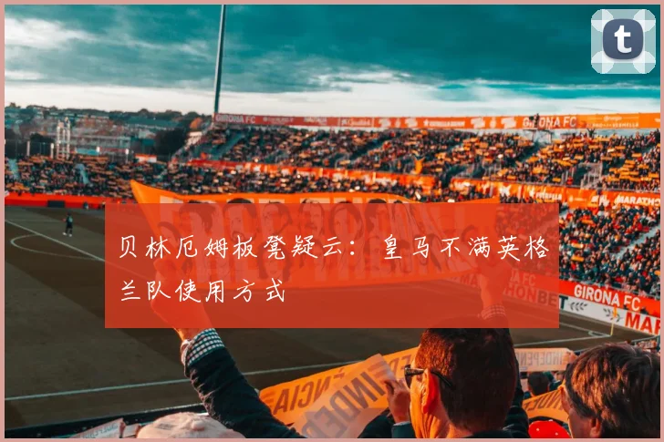贝林厄姆板凳疑云:皇马不满英格兰队使用方式