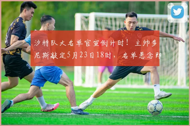 沙特队大名单官宣倒计时！主帅多尼斯敲定5月23日18时，名单悬念即将揭晓