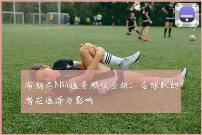布朗尼NBA选秀顺位分析:各球队的潜在选择与影响