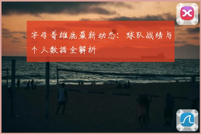 字母哥雄鹿最新动态:球队战绩与个人数据全解析