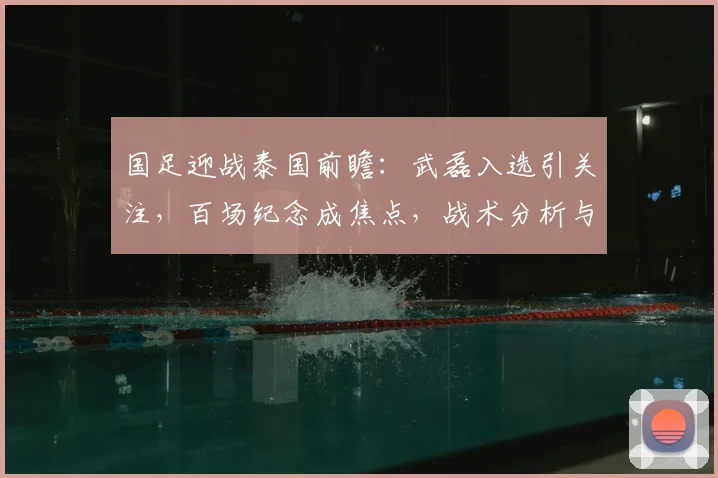 国足迎战泰国前瞻:武磊入选引关注,百场纪念成焦点,战术分析与看点全解析