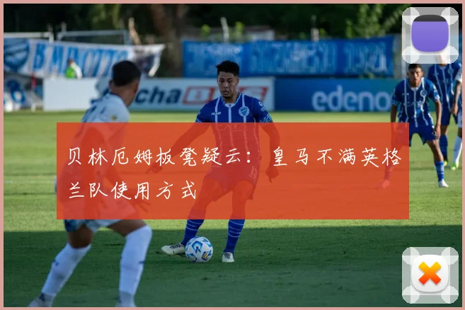 贝林厄姆板凳疑云:皇马不满英格兰队使用方式