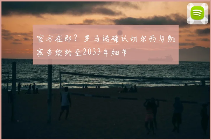官方在即?罗马诺确认切尔西与凯塞多续约至2033年细节