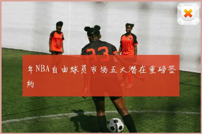 年NBA自由球员市场五大潜在重磅签约